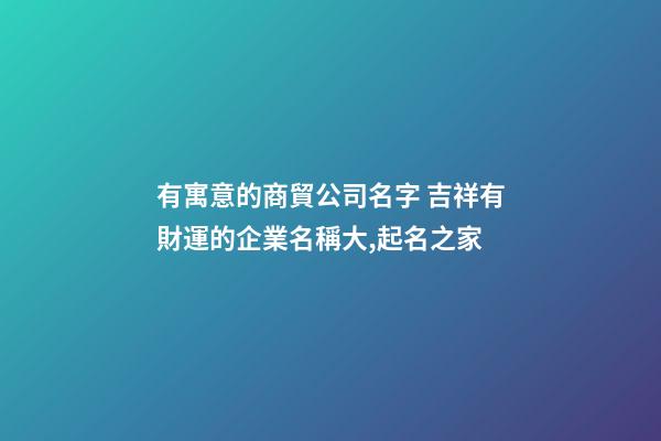 有寓意的商貿公司名字 吉祥有財運的企業名稱大,起名之家-第1張-公司起名-玄機派